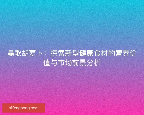晶歌胡萝卜：探索新型健康食材的营养价值与市场前景分析