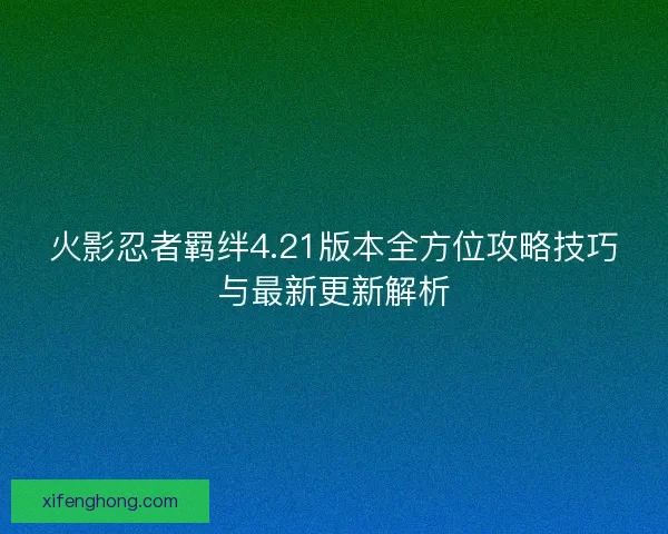 火影忍者羁绊4.21版本全方位攻略技巧与最新更新解析