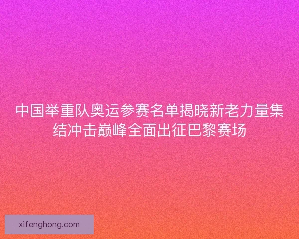 中国举重队奥运参赛名单揭晓新老力量集结冲击巅峰全面出征巴黎赛场