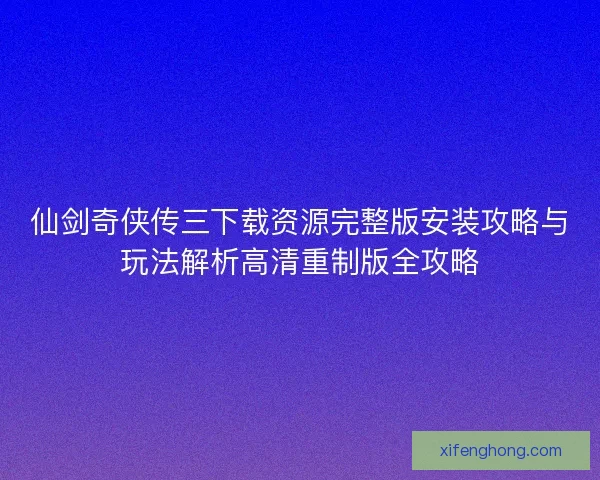 仙剑奇侠传三下载资源完整版安装攻略与玩法解析高清重制版全攻略