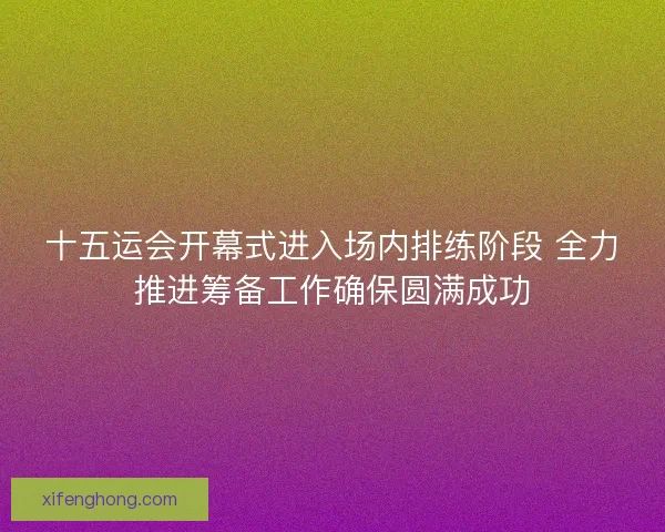 十五运会开幕式进入场内排练阶段 全力推进筹备工作确保圆满成功