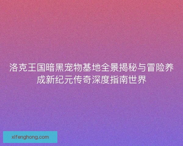 洛克王国暗黑宠物基地全景揭秘与冒险养成新纪元传奇深度指南世界