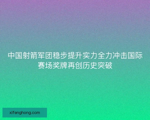 中国射箭军团稳步提升实力全力冲击国际赛场奖牌再创历史突破