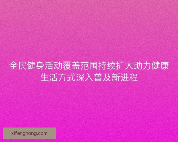 全民健身活动覆盖范围持续扩大助力健康生活方式深入普及新进程